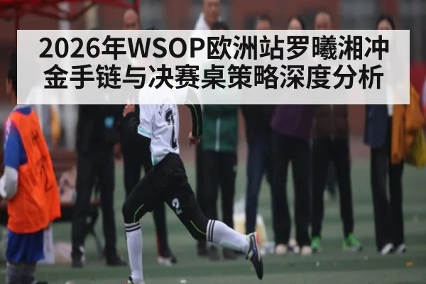 2026年WSOP欧洲站罗曦湘冲金手链与决赛桌策略深度分析